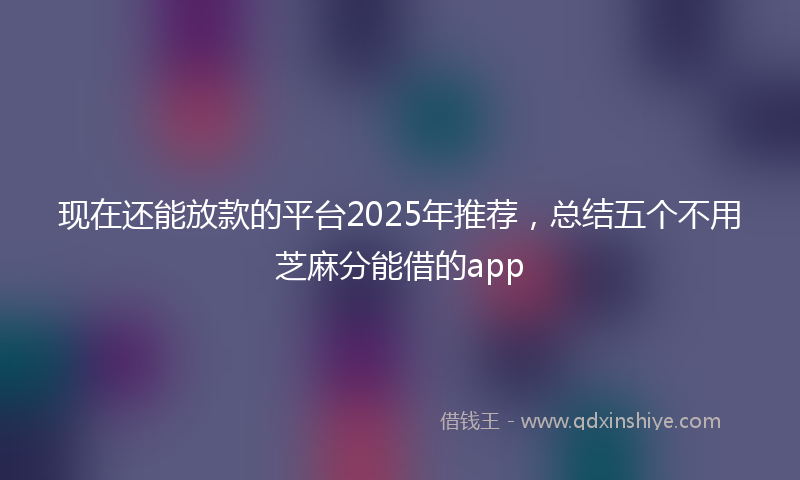 现在还能放款的平台2025年推荐，总结五个不用芝麻分能借的app