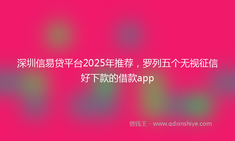 深圳信易贷平台2025年推荐，罗列五个无视征信好下款的借款app