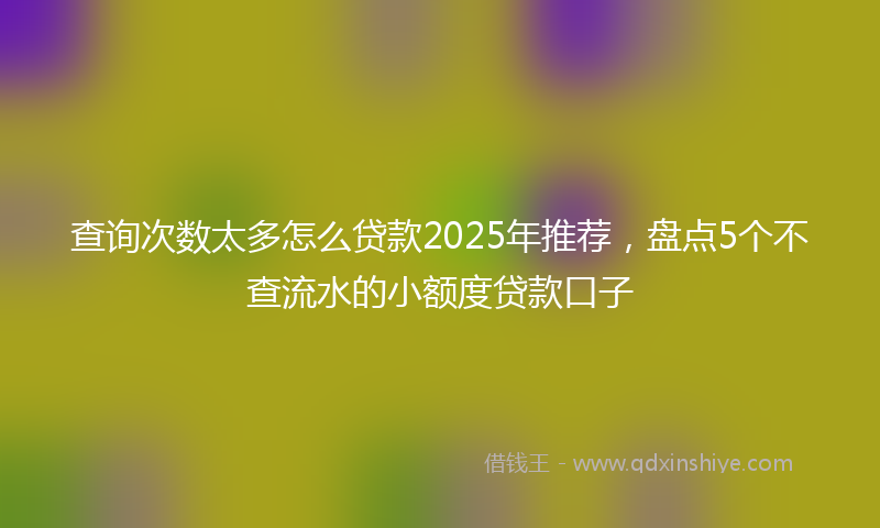 查询次数太多怎么贷款2025年推荐，盘点5个不查流水的小额度贷款口子