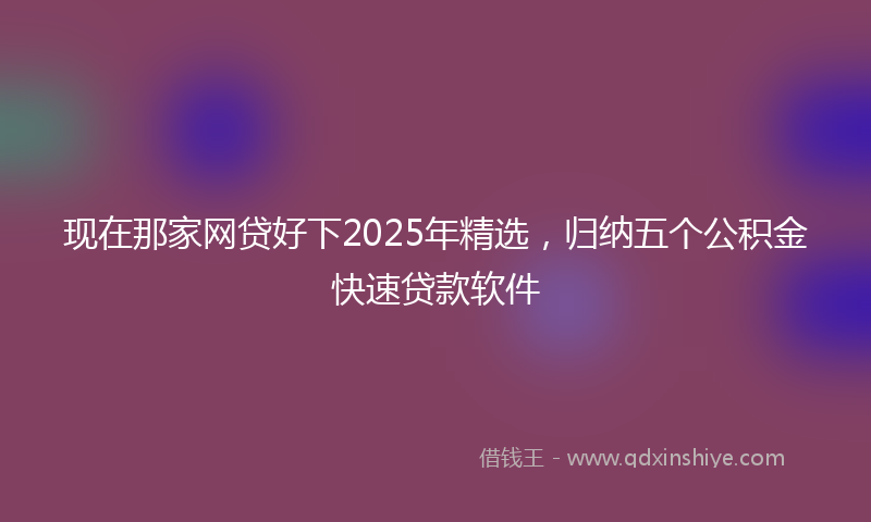 现在那家网贷好下2025年精选，归纳五个公积金快速贷款软件