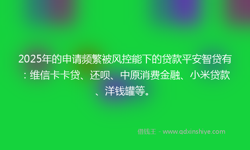 2025年的申请频繁被风控能下的贷款平安智贷有：维信卡卡贷、还呗、中原消费金融、小米贷款、洋钱罐等。