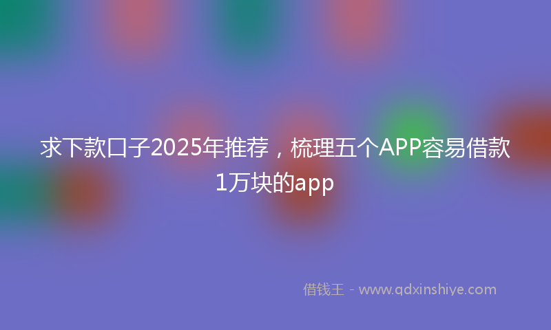 求下款口子2025年推荐，梳理五个APP容易借款1万块的app