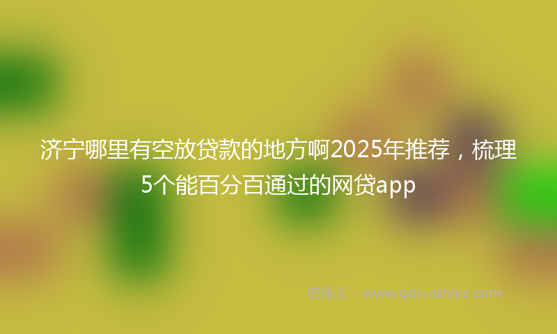 济宁哪里有空放贷款的地方啊2025年推荐，梳理5个能百分百通过的网贷app
