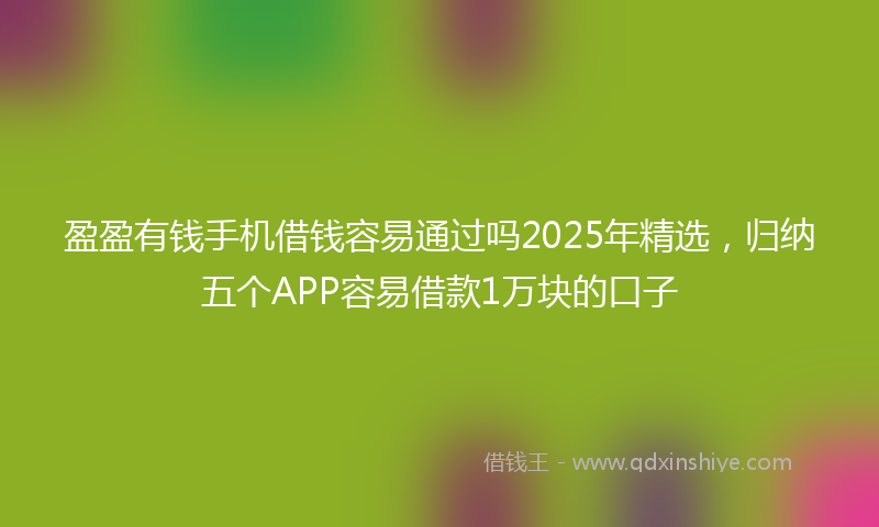 盈盈有钱手机借钱容易通过吗2025年精选，归纳五个APP容易借款1万块的口子
