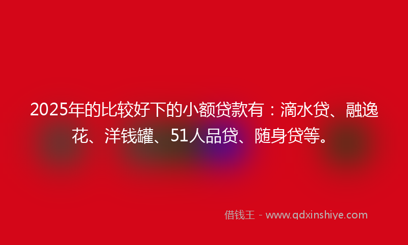 2025年的比较好下的小额贷款有：滴水贷、融逸花、洋钱罐、51人品贷、随身贷等。