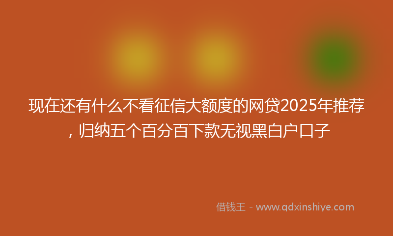 现在还有什么不看征信大额度的网贷2025年推荐，归纳五个百分百下款无视黑白户口子