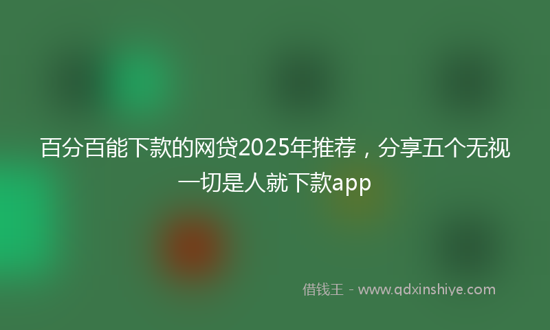 百分百能下款的网贷2025年推荐，分享五个无视一切是人就下款app