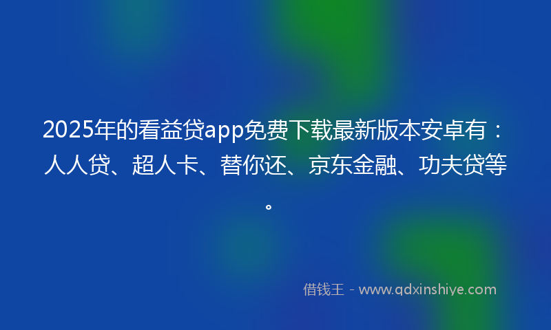 2025年的看益贷app免费下载最新版本安卓有：人人贷、超人卡、替你还、京东金融、功夫贷等。