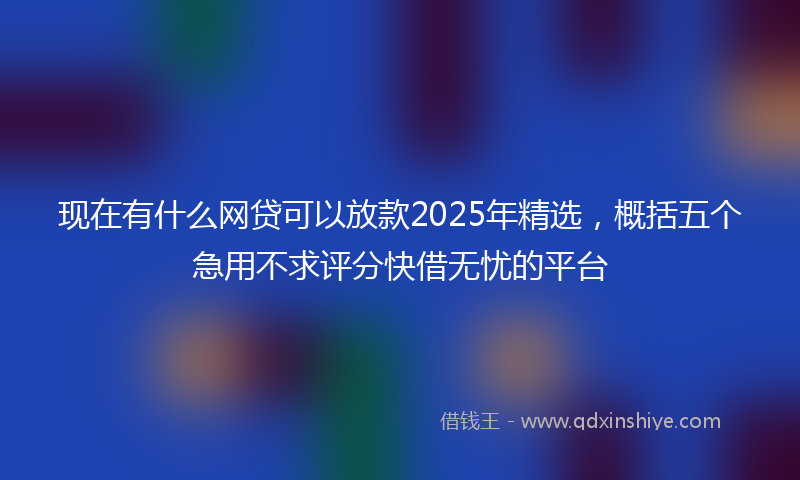 现在有什么网贷可以放款2025年精选，概括五个急用不求评分快借无忧的平台