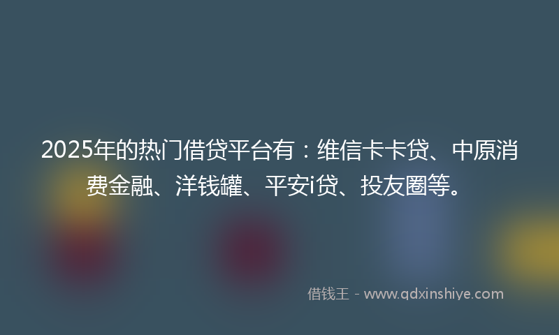 2025年的热门借贷平台有：维信卡卡贷、中原消费金融、洋钱罐、平安i贷、投友圈等。