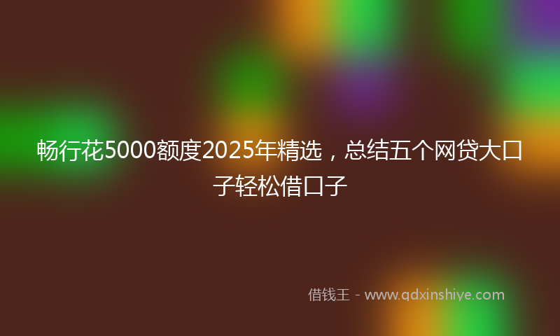 畅行花5000额度2025年精选，总结五个网贷大口子轻松借口子