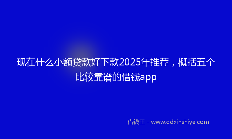 现在什么小额贷款好下款2025年推荐，概括五个比较靠谱的借钱app