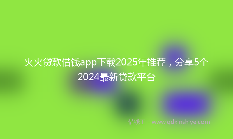 火火贷款借钱app下载2025年推荐，分享5个2024最新贷款平台