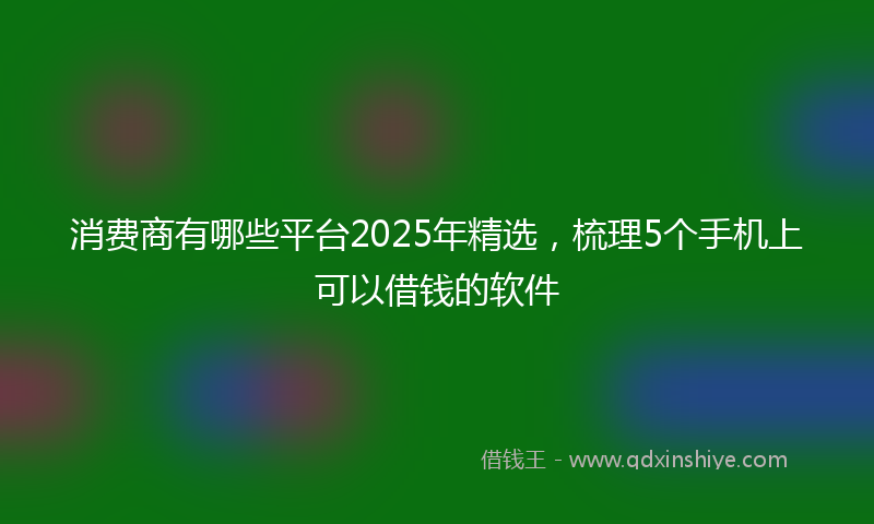 消费商有哪些平台2025年精选，梳理5个手机上可以借钱的软件