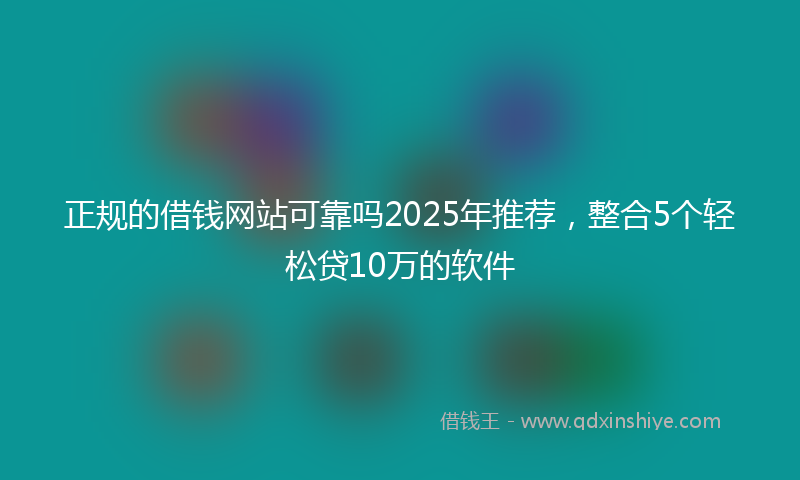 正规的借钱网站可靠吗2025年推荐，整合5个轻松贷10万的软件