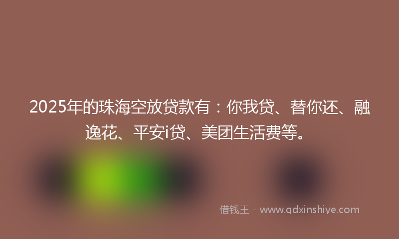 2025年的珠海空放贷款有：你我贷、替你还、融逸花、平安i贷、美团生活费等。