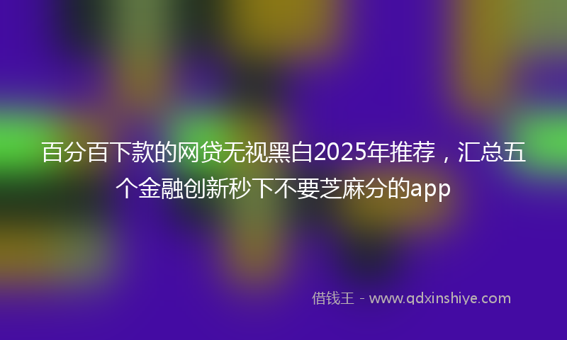 百分百下款的网贷无视黑白2025年推荐，汇总五个金融创新秒下不要芝麻分的app