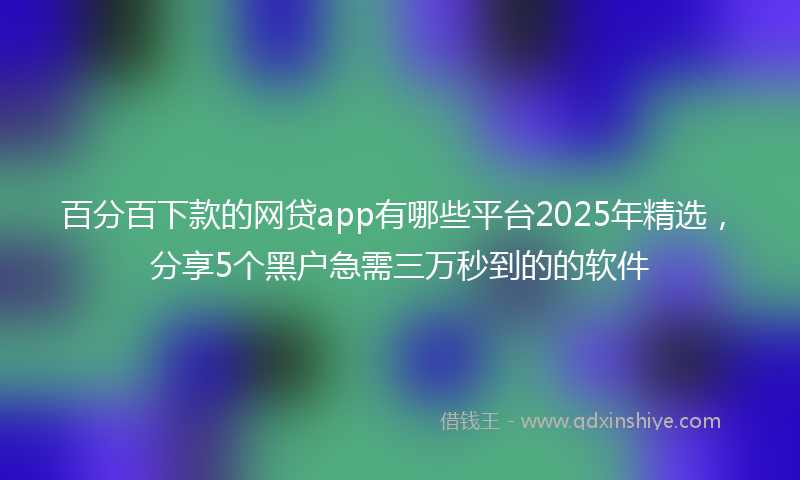 百分百下款的网贷app有哪些平台2025年精选，分享5个黑户急需三万秒到的的软件