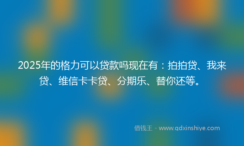 2025年的格力可以贷款吗现在有：拍拍贷、我来贷、维信卡卡贷、分期乐、替你还等。