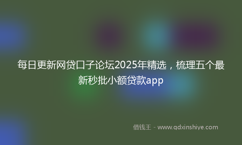 每日更新网贷口子论坛2025年精选，梳理五个最新秒批小额贷款app