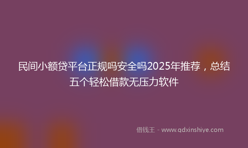 民间小额贷平台正规吗安全吗2025年推荐，总结五个轻松借款无压力软件