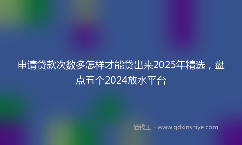 申请贷款次数多怎样才能贷出来2025年精选，盘点五个2024放水平台