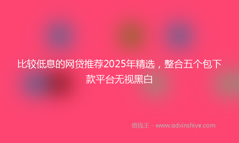 比较低息的网贷推荐2025年精选，整合五个包下款平台无视黑白