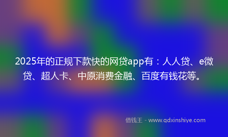 2025年的正规下款快的网贷app有：人人贷、e微贷、超人卡、中原消费金融、百度有钱花等。