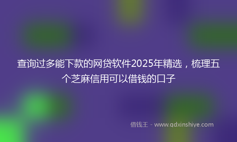 查询过多能下款的网贷软件2025年精选，梳理五个芝麻信用可以借钱的口子