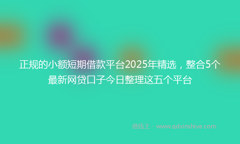 正规的小额短期借款平台2025年精选，整合5个最新网贷口子今日整理这五个平台