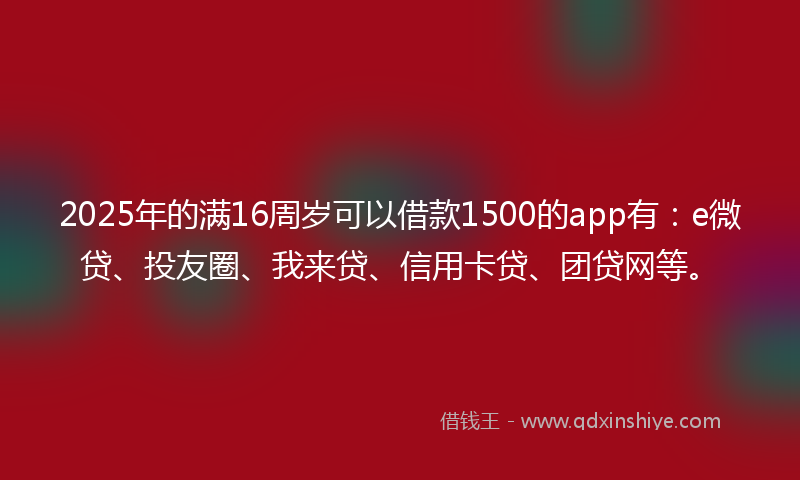 2025年的满16周岁可以借款1500的app有：e微贷、投友圈、我来贷、信用卡贷、团贷网等。