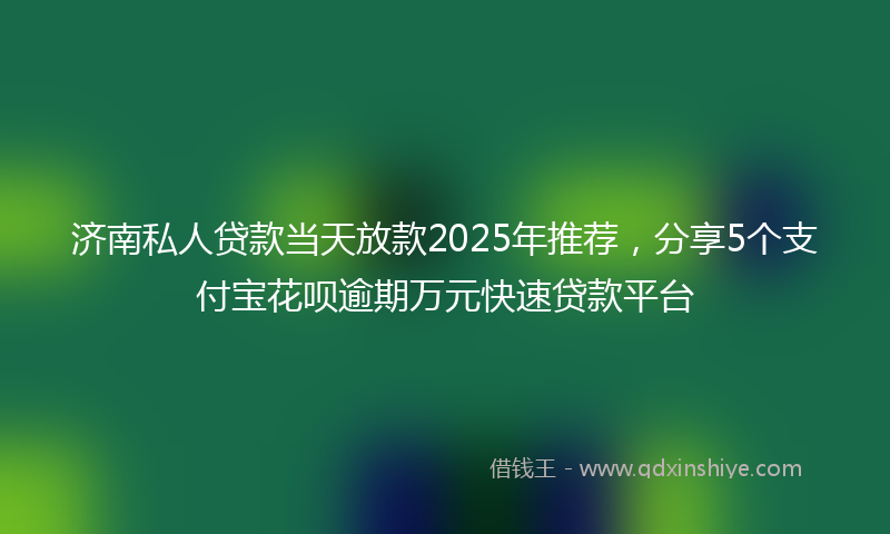 济南私人贷款当天放款2025年推荐，分享5个支付宝花呗逾期万元快速贷款平台