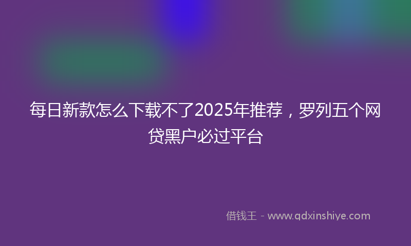 每日新款怎么下载不了2025年推荐，罗列五个网贷黑户必过平台