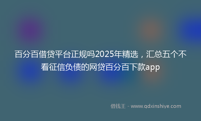 百分百借贷平台正规吗2025年精选，汇总五个不看征信负债的网贷百分百下款app