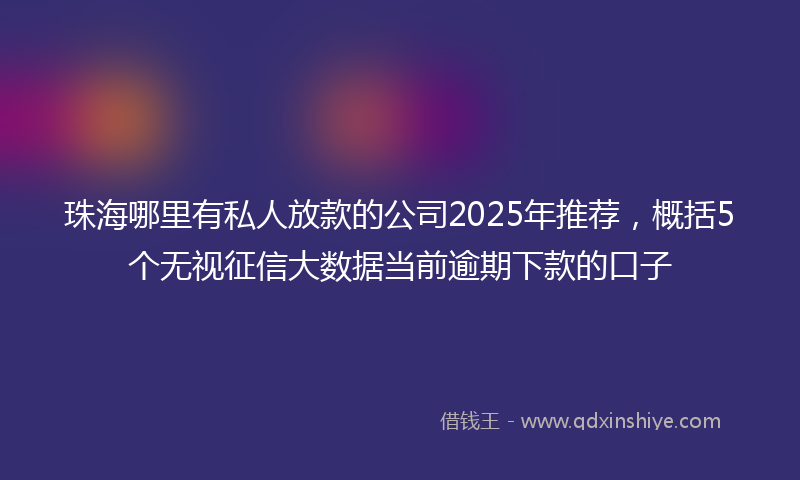 珠海哪里有私人放款的公司2025年推荐，概括5个无视征信大数据当前逾期下款的口子