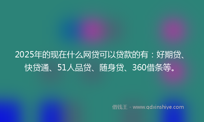 2025年的现在什么网贷可以贷款的有：好期贷、快贷通、51人品贷、随身贷、360借条等。