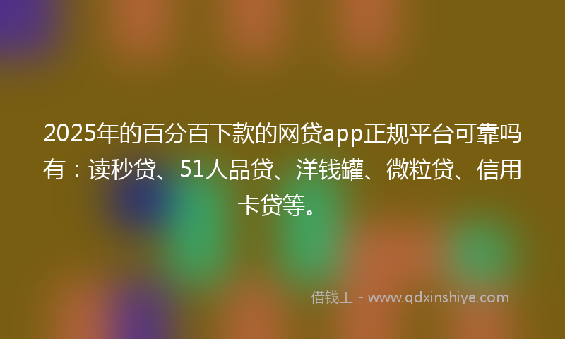 2025年的百分百下款的网贷app正规平台可靠吗有：读秒贷、51人品贷、洋钱罐、微粒贷、信用卡贷等。