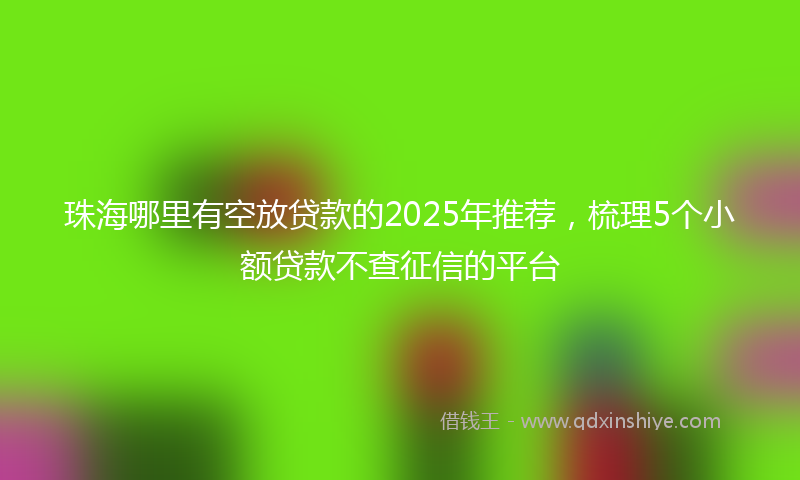 珠海哪里有空放贷款的2025年推荐，梳理5个小额贷款不查征信的平台