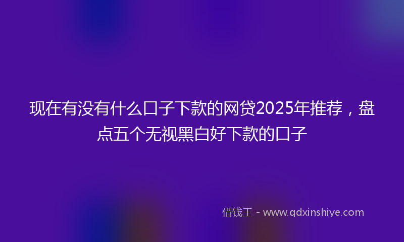 现在有没有什么口子下款的网贷2025年推荐，盘点五个无视黑白好下款的口子