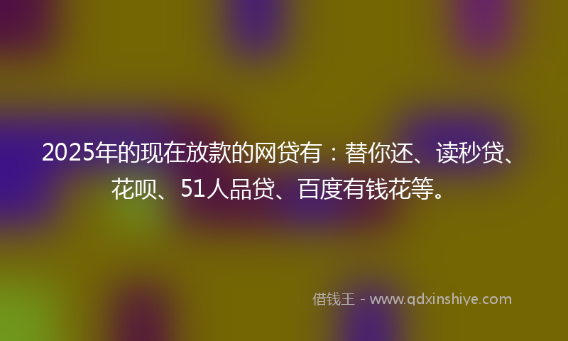 2025年的现在放款的网贷有：替你还、读秒贷、花呗、51人品贷、百度有钱花等。