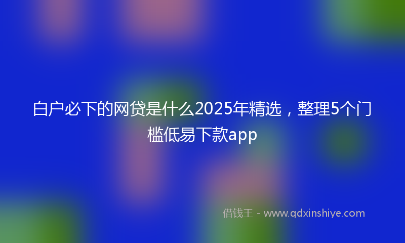 白户必下的网贷是什么2025年精选，整理5个门槛低易下款app