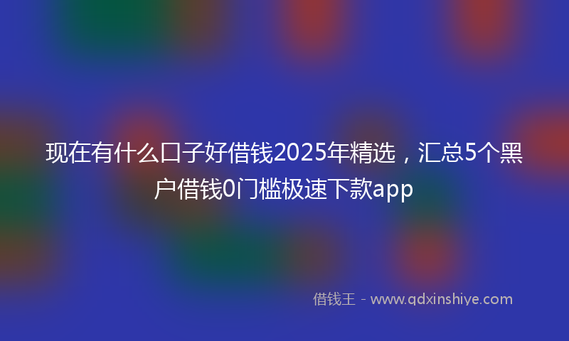 现在有什么口子好借钱2025年精选，汇总5个黑户借钱0门槛极速下款app