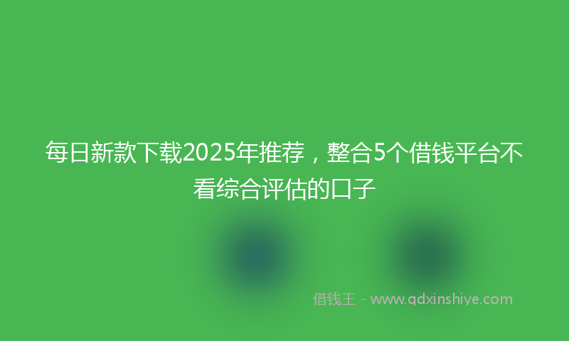每日新款下载2025年推荐，整合5个借钱平台不看综合评估的口子