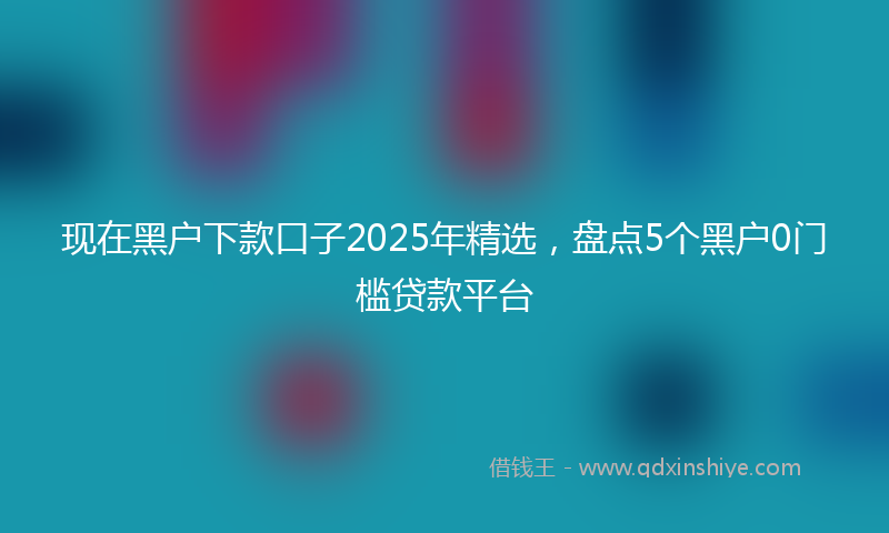 现在黑户下款口子2025年精选，盘点5个黑户0门槛贷款平台