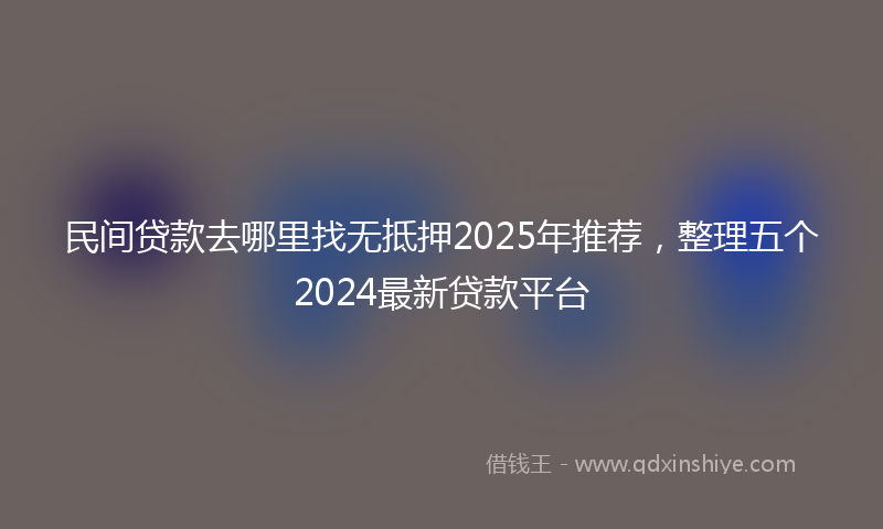 民间贷款去哪里找无抵押2025年推荐，整理五个2024最新贷款平台