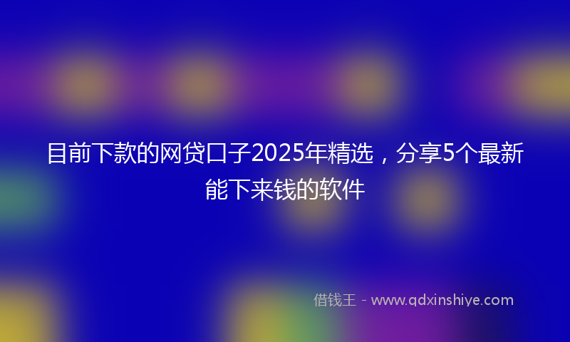 目前下款的网贷口子2025年精选，分享5个最新能下来钱的软件