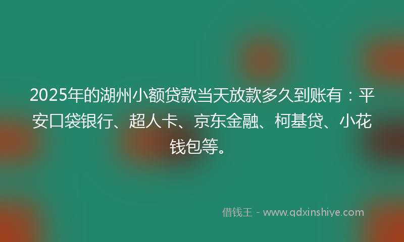 2025年的湖州小额贷款当天放款多久到账有：平安口袋银行、超人卡、京东金融、柯基贷、小花钱包等。