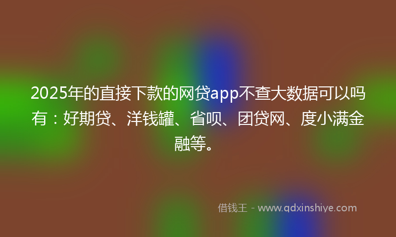 2025年的直接下款的网贷app不查大数据可以吗有：好期贷、洋钱罐、省呗、团贷网、度小满金融等。