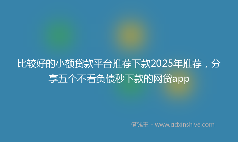 比较好的小额贷款平台推荐下款2025年推荐，分享五个不看负债秒下款的网贷app