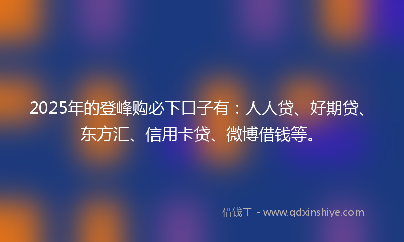2025年的登峰购必下口子有：人人贷、好期贷、东方汇、信用卡贷、微博借钱等。